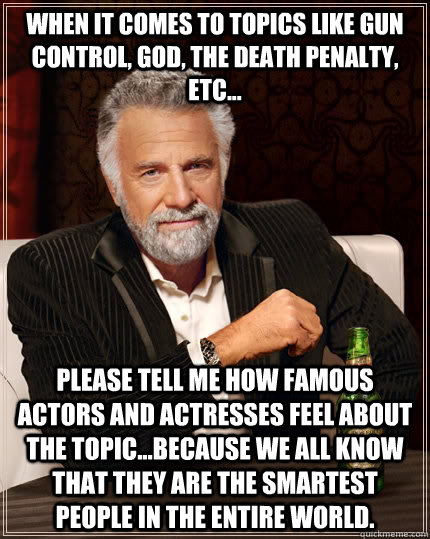 When it comes to topics like gun control, God, the death penalty, etc... please tell me how famous actors and actresses feel about the topic...because we all know that they are the smartest people in the entire world. - When it comes to topics like gun control, God, the death penalty, etc... please tell me how famous actors and actresses feel about the topic...because we all know that they are the smartest people in the entire world.  The Most Interesting Man In The World