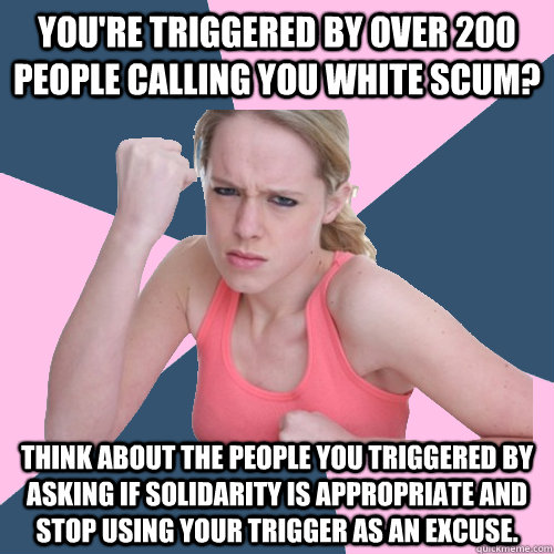 YOU'RE TRIGGERED BY OVER 200 PEOPLE CALLING YOU WHITE SCUM? THINK ABOUT THE PEOPLE YOU TRIGGERED BY ASKING IF SOLIDARITY IS APPROPRIATE AND STOP USING YOUR TRIGGER AS AN EXCUSE.  Social Justice Sally