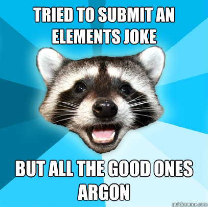 TRIED TO SUBMIT AN ELEMENTS JOKE BUT ALL THE GOOD ONES ARGON  Lame Pun Coon