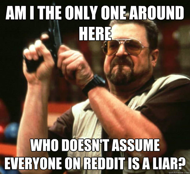 AM I THE ONLY ONE AROUND HERE WHO DOESN'T ASSUME EVERYONE ON REDDIT IS A LIAR?  Am I the only one around here1