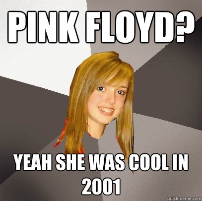 Pink Floyd? Yeah She was cool in 2001  Musically Oblivious 8th Grader