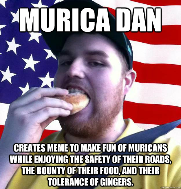 MURICA DAN Creates meme to make fun of Muricans while enjoying the safety of their roads, the bounty of their food, and their tolerance of Gingers. - MURICA DAN Creates meme to make fun of Muricans while enjoying the safety of their roads, the bounty of their food, and their tolerance of Gingers.  America Dan