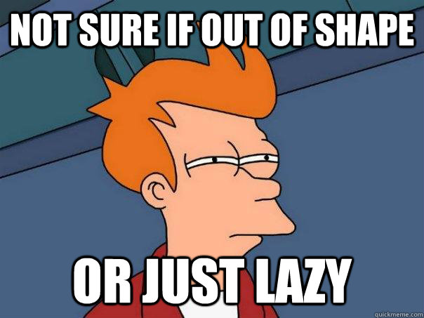 Not sure if out of shape Or just lazy  Futurama Fry