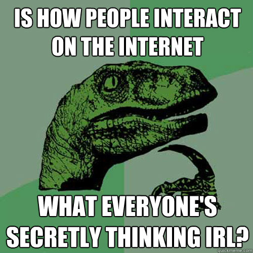 Is how people interact on the internet what everyone's secretly thinking IRL?  Philosoraptor