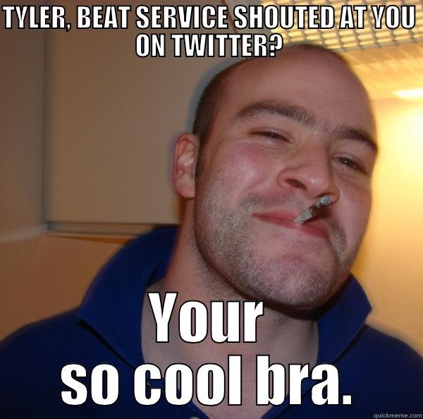 TYLER, BEAT SERVICE SHOUTED AT YOU ON TWITTER? YOUR SO COOL BRA. Good Guy Greg 