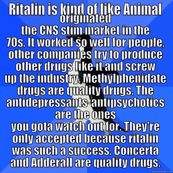 RITALIN IS KIND OF LIKE ANIMAL ORIGINATED THE CNS STIM MARKET IN THE 70S. IT WORKED SO WELL FOR PEOPLE, OTHER COMPANIES TRY TO PRODUCE OTHER DRUGS LIKE IT AND SCREW UP THE INDUSTRY. METHYLPHENIDATE DRUGS ARE QUALITY DRUGS. THE ANTIDEPRESSANTS-ANTIPSYCHOTICS ARE THE ONES YOU GOTA WATCH  Socially Awkward Penguin