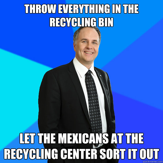throw everything in the recycling bin let the mexicans at the recycling center sort it out  Racist White Guy