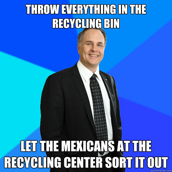 throw everything in the recycling bin let the mexicans at the recycling center sort it out - throw everything in the recycling bin let the mexicans at the recycling center sort it out  Racist White Guy