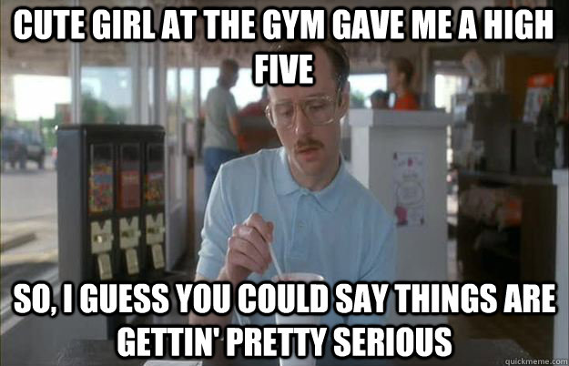 Cute girl at the gym gave me a high five  So, I guess you could say things are gettin' pretty serious - Cute girl at the gym gave me a high five  So, I guess you could say things are gettin' pretty serious  Serious Kip