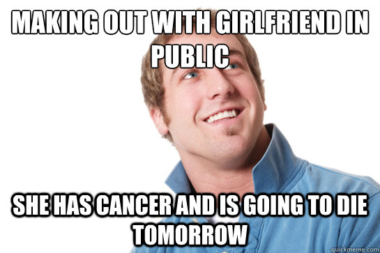 Making out with girlfriend in public she has cancer and is going to die tomorrow  Misunderstood D-Bag