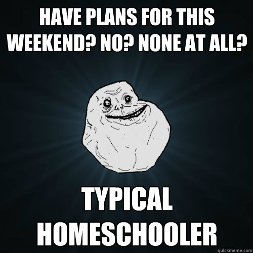 Have plans for this weekend? No? none at all? Typical homeschooler  Forever Alone