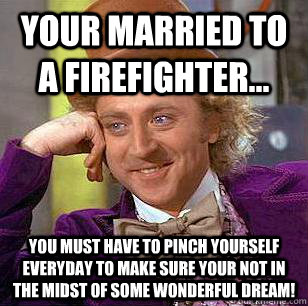 Your married to a Firefighter... You must have to pinch yourself everyday to make sure your not in the midst of some wonderful dream!  Condescending Wonka