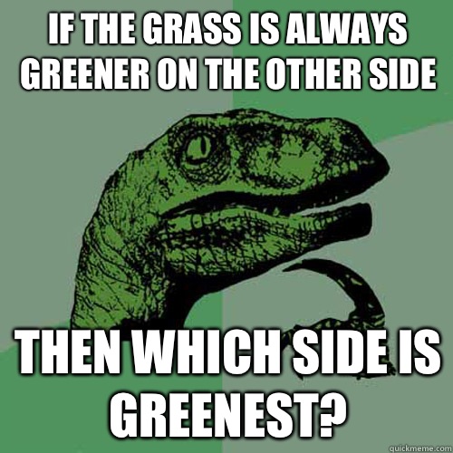 If the grass is always greener on the other side then which side is greenest?  Philosoraptor