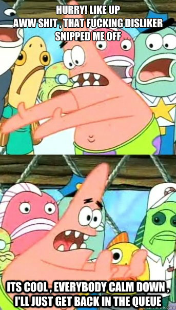 HURRY! LIKE UP 
Aww Shit , That FUCKING DISLIKER SNIPPED ME OFF  Its Cool , Everybody CALM DOWN , I'll just get back in the queue   Push it somewhere else Patrick