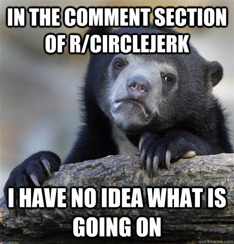 In the comment section of r/circlejerk i have no idea what is going on  Confession Bear