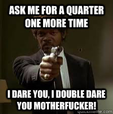 Ask Me for a quarter one more time I Dare you, I Double Dare you Motherfucker!  Pulp Fiction meme