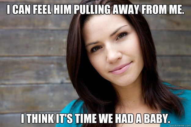I can feel him pulling away from me. I think it's time we had a baby.  Girl Logic