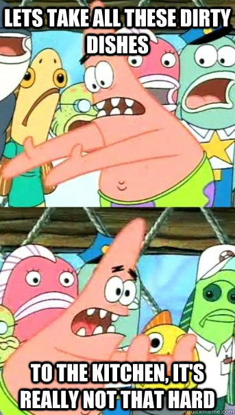 Lets take all these dirty dishes to the kitchen, it's really not that hard  Push it somewhere else Patrick
