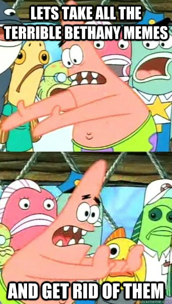 Lets take all the terrible bethany memes and get rid of them  Push it somewhere else Patrick