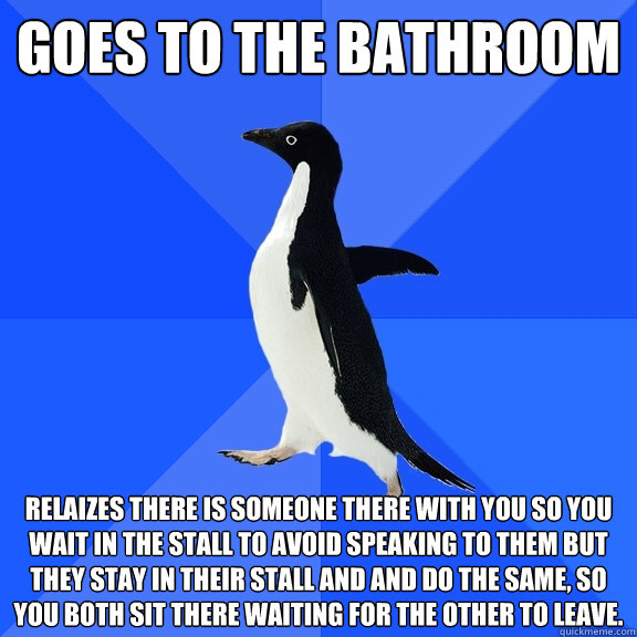Goes to the bathroom relaizes there is someone there with you so you wait in the stall to avoid speaking to them but they stay in their stall and and do the same, so you both sit there waiting for the other to leave.  Socially Awkward Penguin