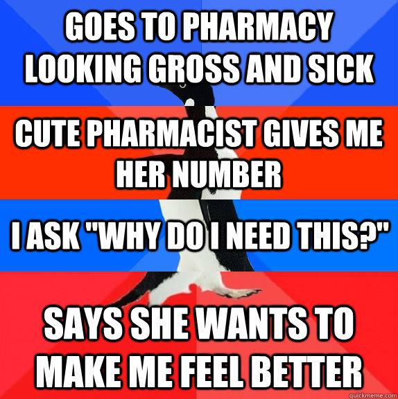 Goes to pharmacy looking gross and sick Says she wants to make me feel better Cute pharmacist gives me her number I ask 