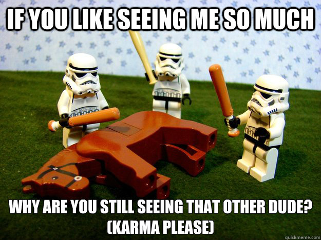IF YOU LIKE SEEING ME SO MUCH WHY ARE YOU STILL SEEING THAT OTHER DUDE?
(KARMA PLEASE)  Beating A Dead Horse