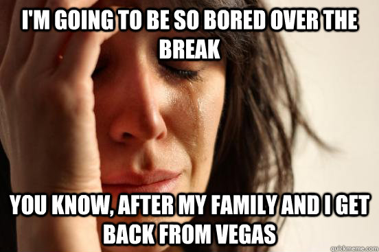 I'm going to be so bored over the break you know, after my family and i get back from Vegas  First World Problems