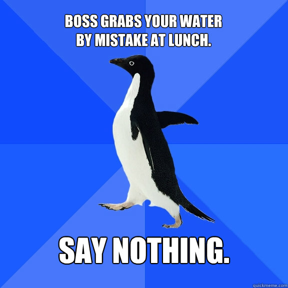 Boss grabs your water
by mistake at lunch. Say nothing.  Socially Awkward Penguin