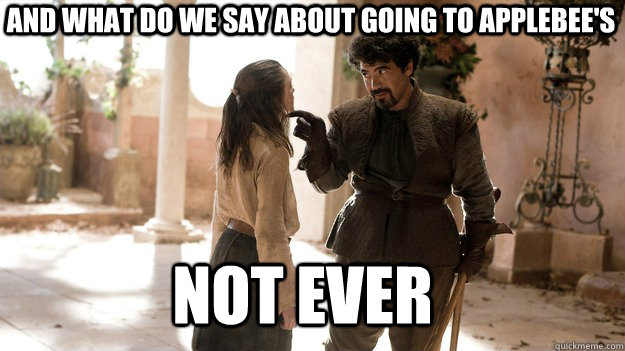 And what do we say about going to Applebee's Not ever  Arya not today