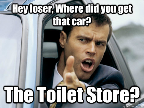 Hey loser, Where did you get that car? The Toilet Store?  Asshole driver