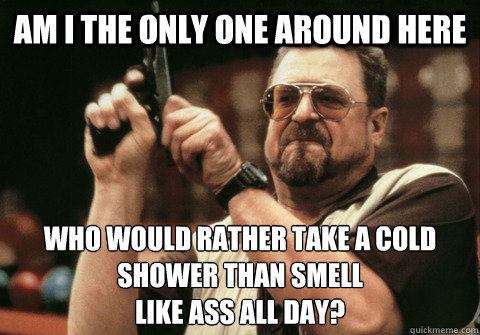 Am I the only one around here who would rather take a cold shower than smell
like ass all day? - Am I the only one around here who would rather take a cold shower than smell
like ass all day?  Am I the only one