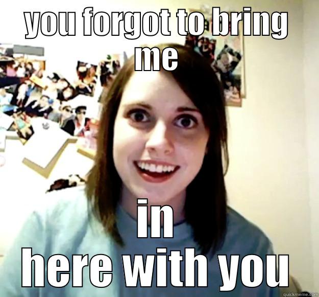 YOU FORGOT TO BRING ME IN HERE WITH YOU Overly Attached Girlfriend