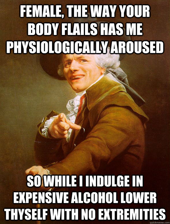 Female, the way your body flails has me physiologically aroused So while I indulge in expensive alcohol lower thyself with no extremities  Joseph Ducreux
