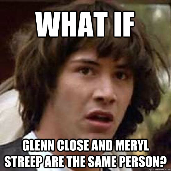What If Glenn close and meryl streep are the same person?  conspiracy keanu