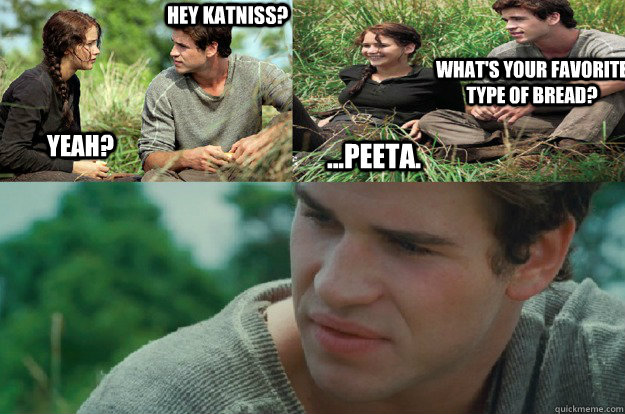 Hey Katniss? Yeah? What's your favorite type of bread? ...Peeta. - Hey Katniss? Yeah? What's your favorite type of bread? ...Peeta.  Hunger Games Love Triangle