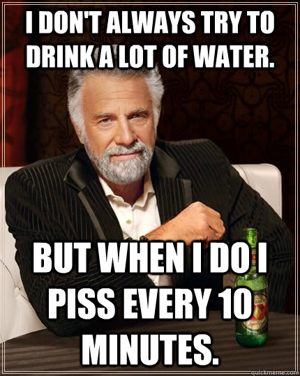 I don't always try to drink a lot of water. but when I do I piss every 10 minutes.  The Most Interesting Man In The World