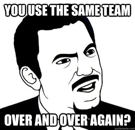 you use the same team over and over again?  Seriously Are You Serious