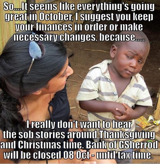 SO....IT SEEMS LIKE EVERYTHING'S GOING GREAT IN OCTOBER, I SUGGEST YOU KEEP YOUR FINANCES IN ORDER OR MAKE NECESSARY CHANGES, BECAUSE..... I REALLY DON'T WANT TO HEAR THE SOB STORIES AROUND THANKSGIVING AND CHRISTMAS TIME. BANK OF GSHERROD WILL BE CLOSED 08 OCT - UNTIL TAX TIME.  Skeptical Third World Kid