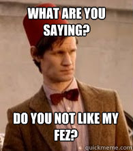 What are you saying? do you not like my fez?  