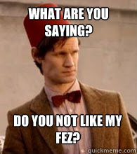 What are you saying? do you not like my fez?  
