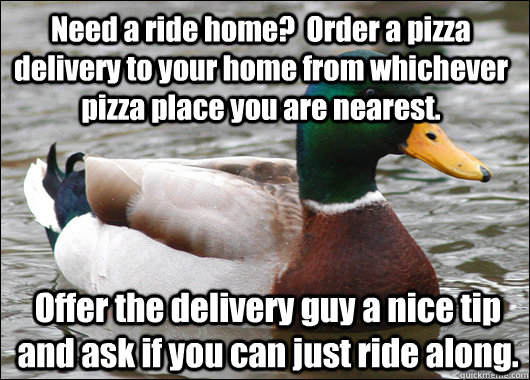 Need a ride home?  Order a pizza delivery to your home from whichever pizza place you are nearest. Offer the delivery guy a nice tip and ask if you can just ride along.  Actual Advice Mallard