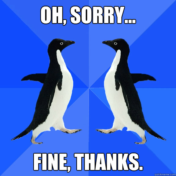 Oh, sorry... Fine, thanks. - Oh, sorry... Fine, thanks.  Dancing penguins