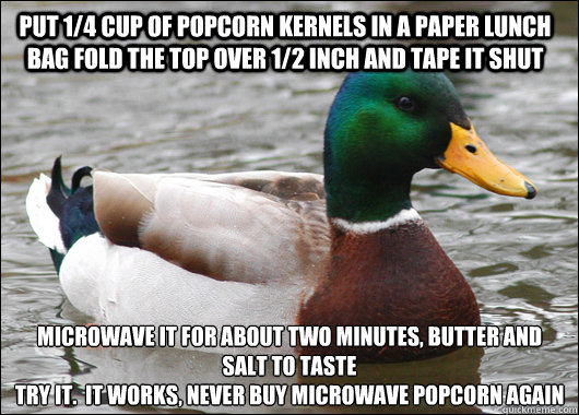 put 1/4 cup of popcorn kernels in a paper lunch bag fold the top over 1/2 inch and tape it shut Microwave it for about two minutes, butter and salt to taste
try it.  It works, never buy microwave popcorn again  Actual Advice Mallard