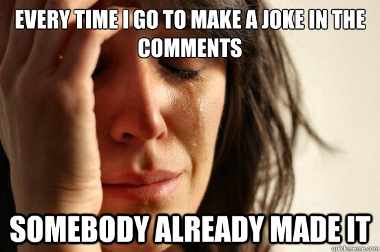 every time i go to make a joke in the comments somebody already made it  First World Problems