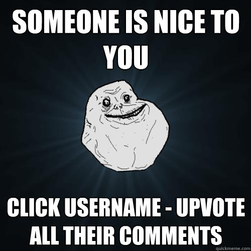 someone is nice to you click username - upvote all their comments  Forever Alone