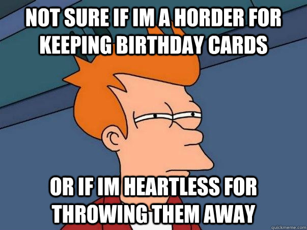 Not sure if im a horder for keeping birthday cards Or if im heartless for throwing them away  Not sure Fry