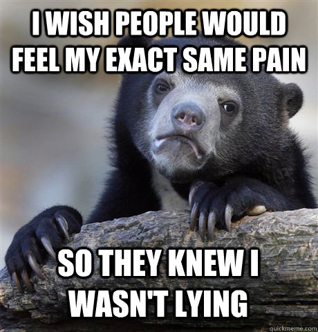 I WISH PEOPLE WOULD FEEL MY EXACT SAME PAIN SO THEY KNEW I WASN'T LYING  Confession Bear