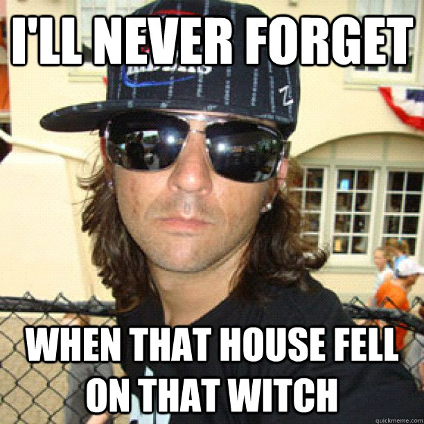 I'll never forget when that house fell on that witch  