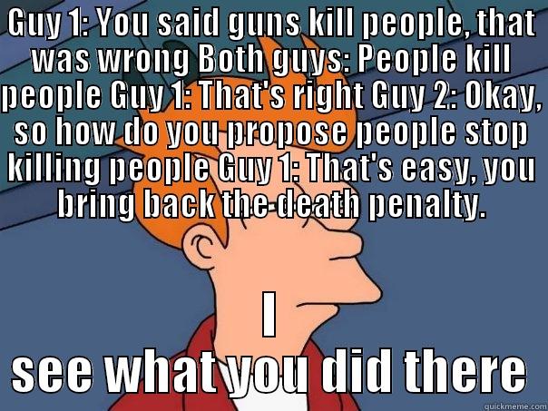Guy 1: You said guns kill people, that was wrong Both guys: People kill people Guy 1: That's right Guy 2: Okay, so how do you propose people stop killing people Guy 1: That's easy, you bring back the death penalty. - GUY 1: YOU SAID GUNS KILL PEOPLE, THAT WAS WRONG BOTH GUYS: PEOPLE KILL PEOPLE GUY 1: THAT'S RIGHT GUY 2: OKAY, SO HOW DO YOU PROPOSE PEOPLE STOP KILLING PEOPLE GUY 1: THAT'S EASY, YOU BRING BACK THE DEATH PENALTY. I SEE WHAT YOU DID THERE Futurama Fry