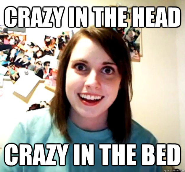 Crazy in the head crazy in the bed  Overly Attached Girlfriend